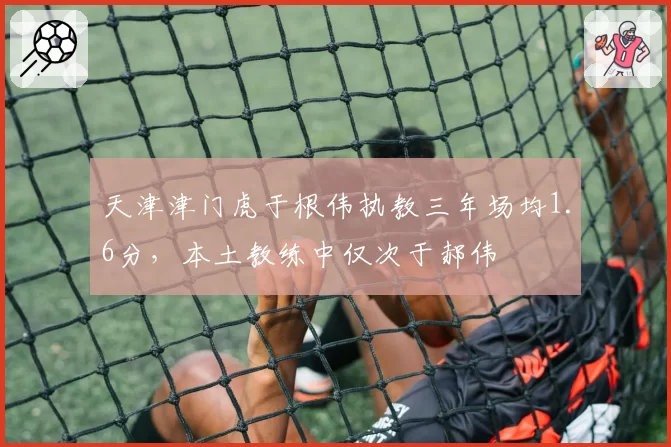 天津津门虎于根伟执教三年场均1.6分，本土教练中仅次于郝伟