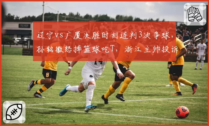 辽宁vs广厦决胜时刻连判3次争球,孙铭徽怒摔篮球吃T,浙江主帅投诉裁判报告前后矛盾