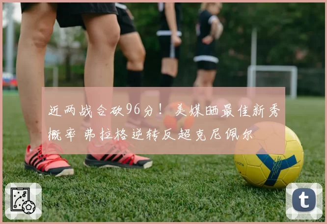 近两战合砍96分！美媒晒最佳新秀概率 弗拉格逆转反超克尼佩尔