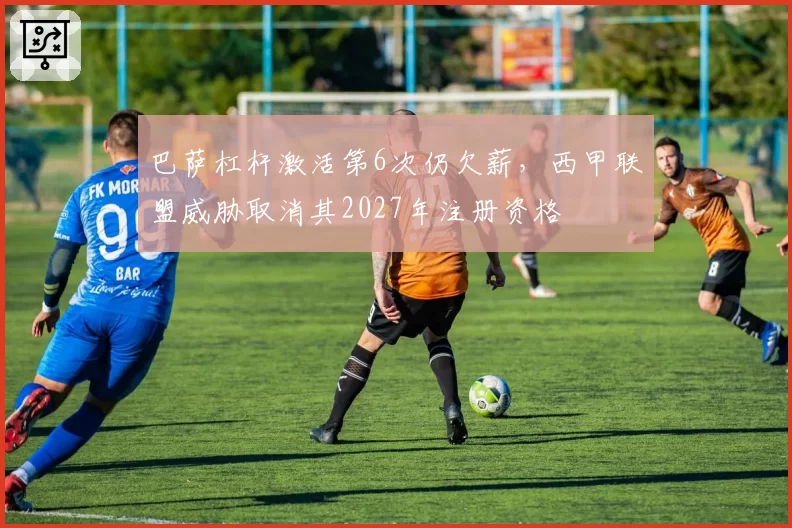 巴萨杠杆激活第6次仍欠薪，西甲联盟威胁取消其2027年注册资格