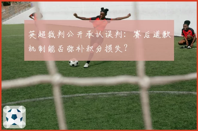 英超裁判公开承认误判:赛后道歉机制能否弥补积分损失?