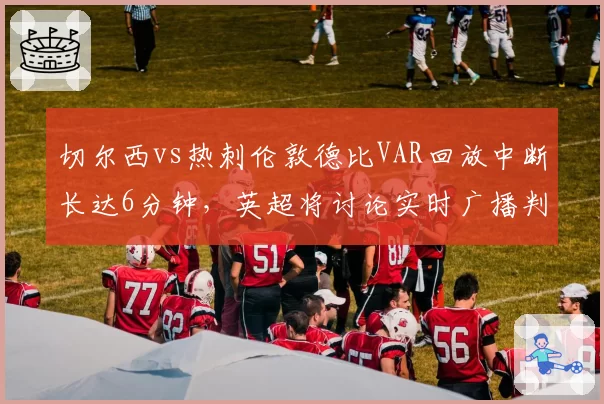 切尔西vs热刺伦敦德比VAR回放中断长达6分钟,英超将讨论实时广播判罚音频