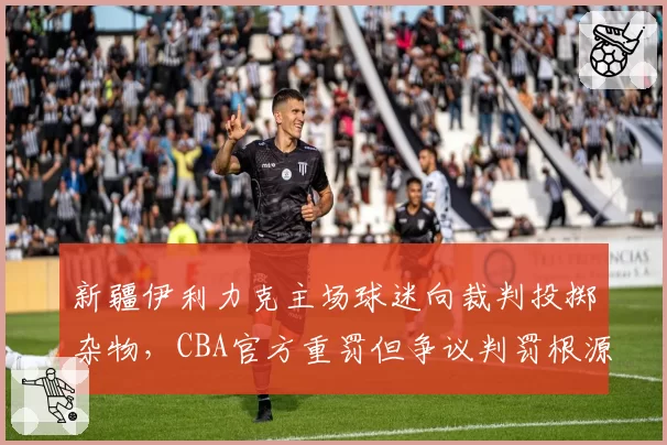 新疆伊利力克主场球迷向裁判投掷杂物，CBA官方重罚但争议判罚根源未解