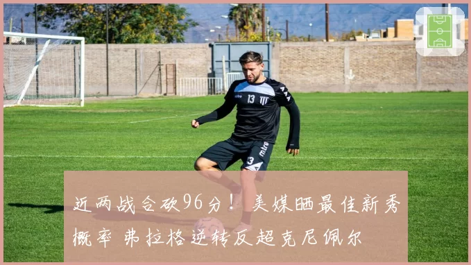 近两战合砍96分!美媒晒最佳新秀概率 弗拉格逆转反超克尼佩尔