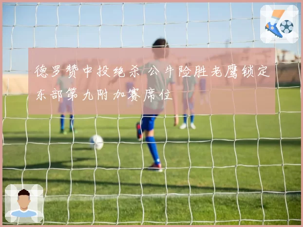 德罗赞中投绝杀 公牛险胜老鹰锁定东部第九附加赛席位