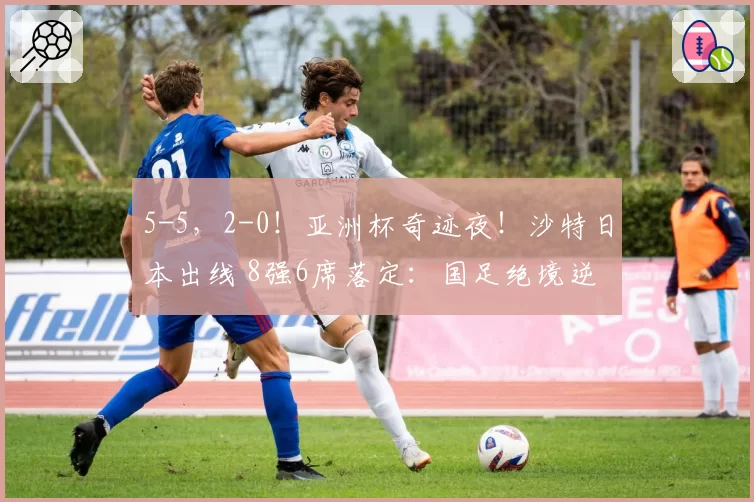 5-5,2-0!亚洲杯奇迹夜!沙特日本出线 8强6席落定:国足绝境逆