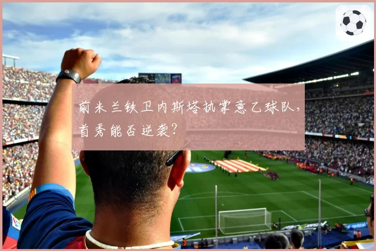 前米兰铁卫内斯塔执掌意乙球队，首秀能否逆袭？