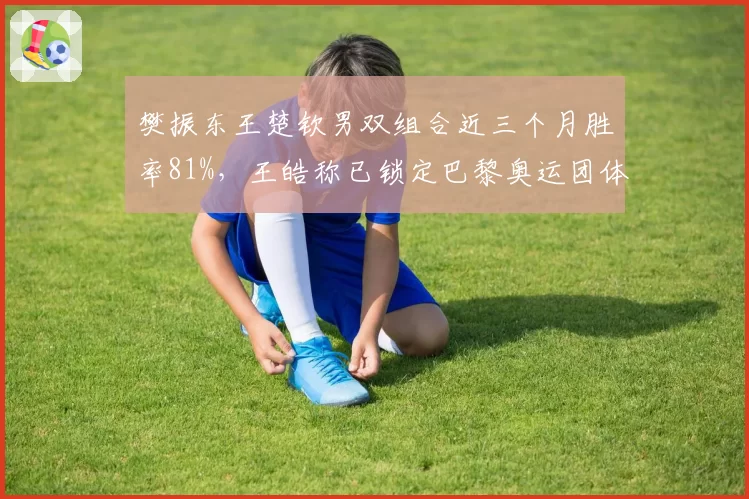 樊振东王楚钦男双组合近三个月胜率81%,王皓称已锁定巴黎奥运团体阵容