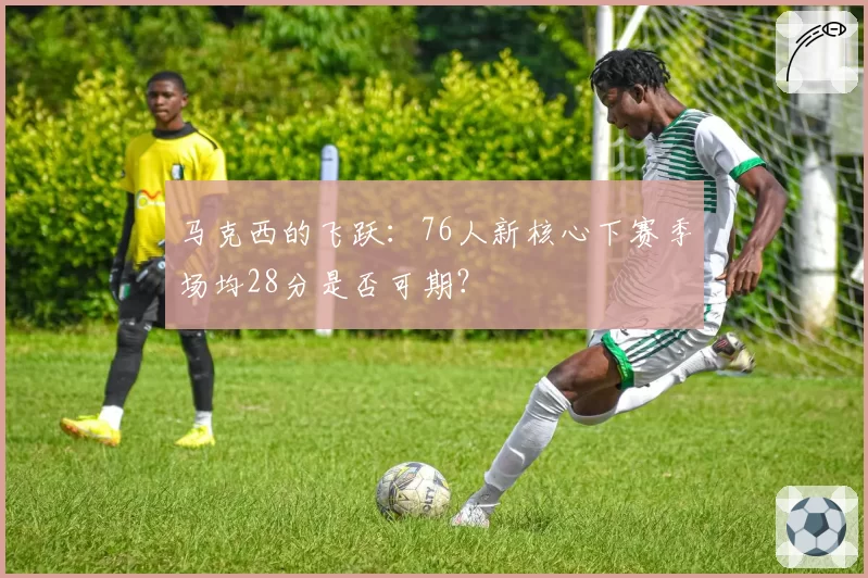 马克西的飞跃:76人新核心下赛季场均28分是否可期?