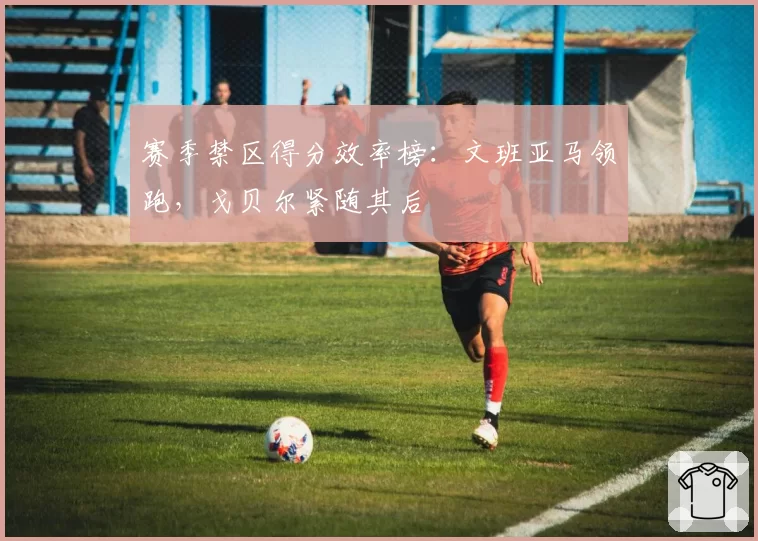 赛季禁区得分效率榜：文班亚马领跑，戈贝尔紧随其后