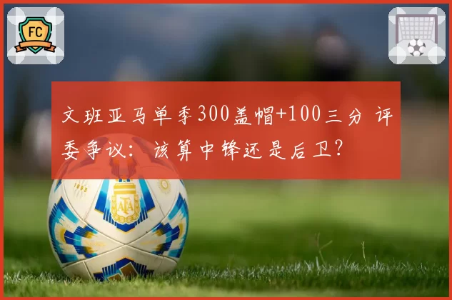 文班亚马单季300盖帽+100三分 评委争议：该算中锋还是后卫？