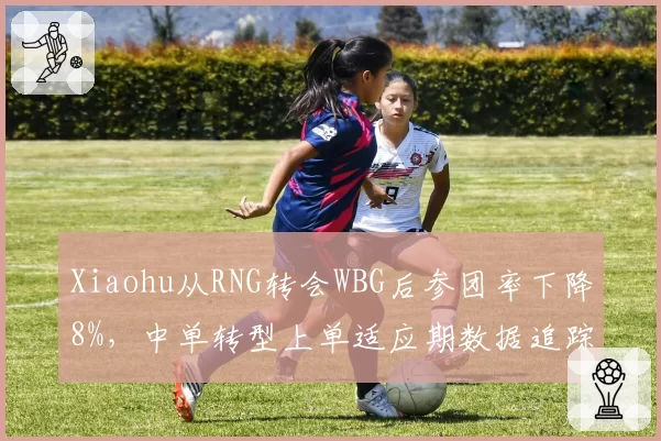 Xiaohu从RNG转会WBG后参团率下降8%,中单转型上单适应期数据追踪