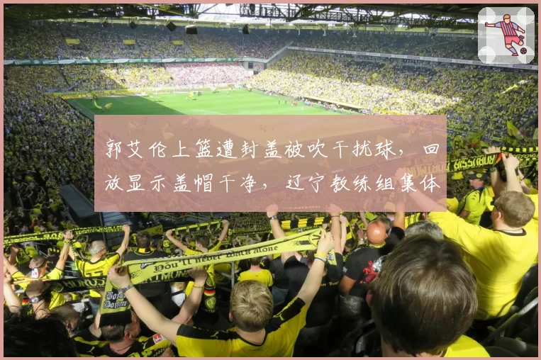 郭艾伦上篮遭封盖被吹干扰球,回放显示盖帽干净,辽宁教练组集体抗议