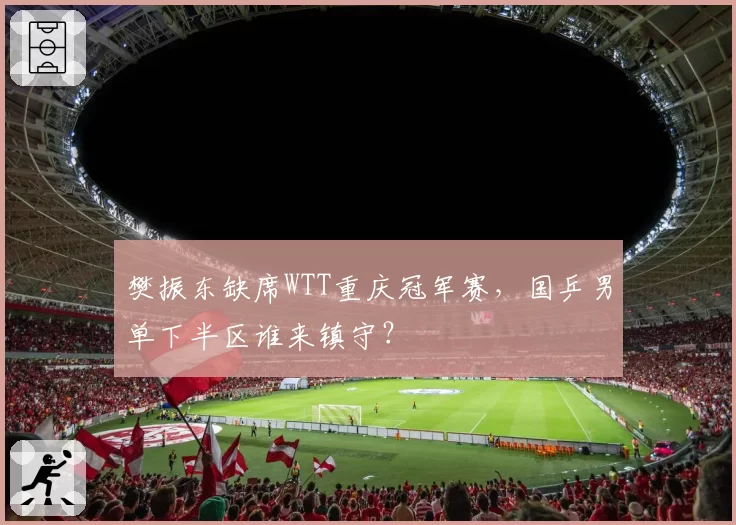 樊振东缺席WTT重庆冠军赛，国乒男单下半区谁来镇守？