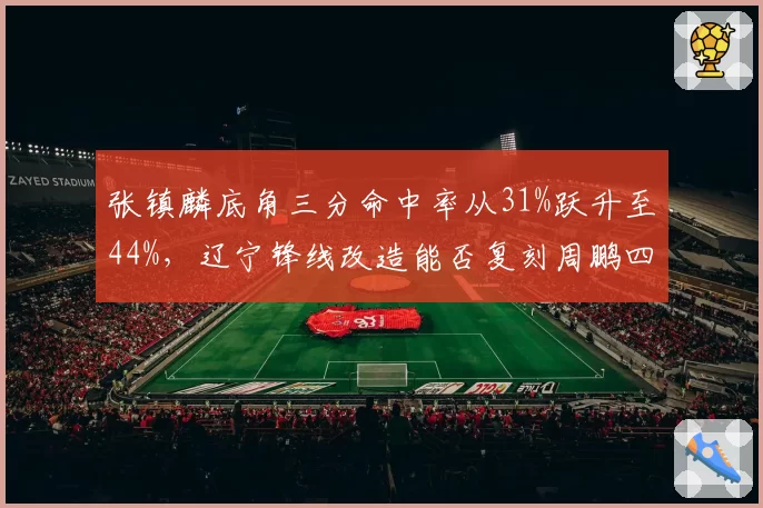 张镇麟底角三分命中率从31%跃升至44%,辽宁锋线改造能否复刻周鹏四号位战术价值