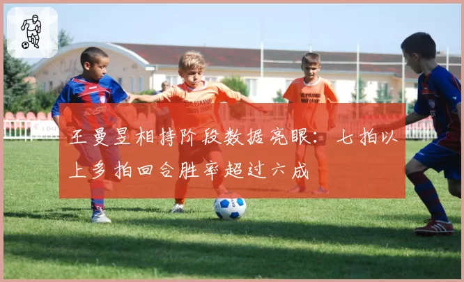 王曼昱相持阶段数据亮眼：七拍以上多拍回合胜率超过六成