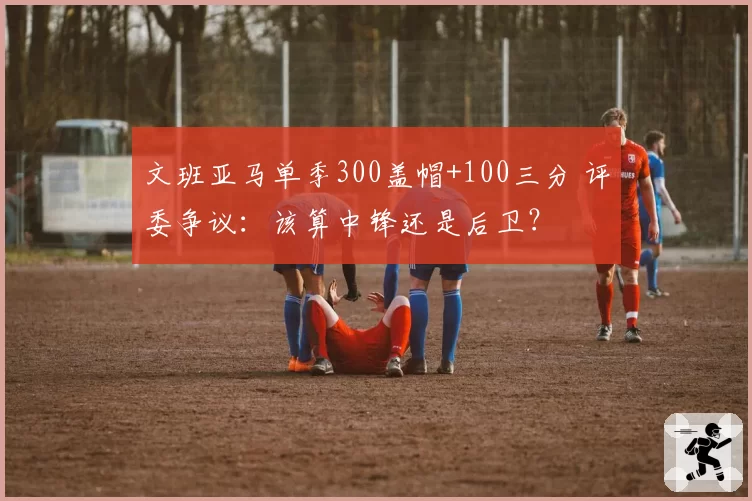 文班亚马单季300盖帽+100三分 评委争议：该算中锋还是后卫？