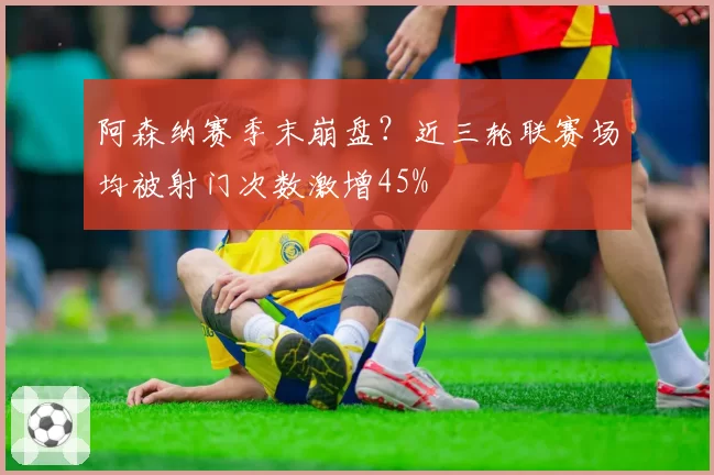 阿森纳赛季末崩盘？近三轮联赛场均被射门次数激增45%