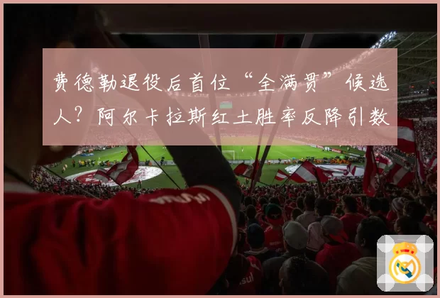 费德勒退役后首位“全满贯”候选人?阿尔卡拉斯红土胜率反降引数据论战