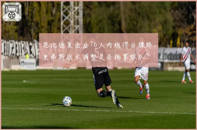 恩比德复出后76人内线得分骤降,里弗斯战术调整是否拖累球队?