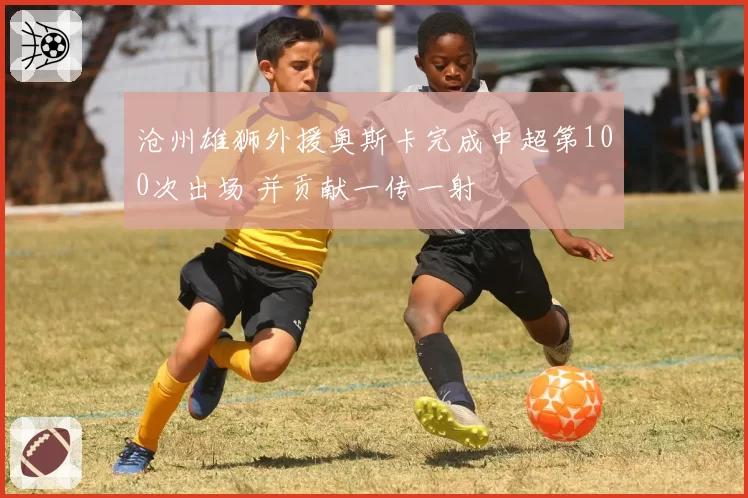 沧州雄狮外援奥斯卡完成中超第100次出场 并贡献一传一射
