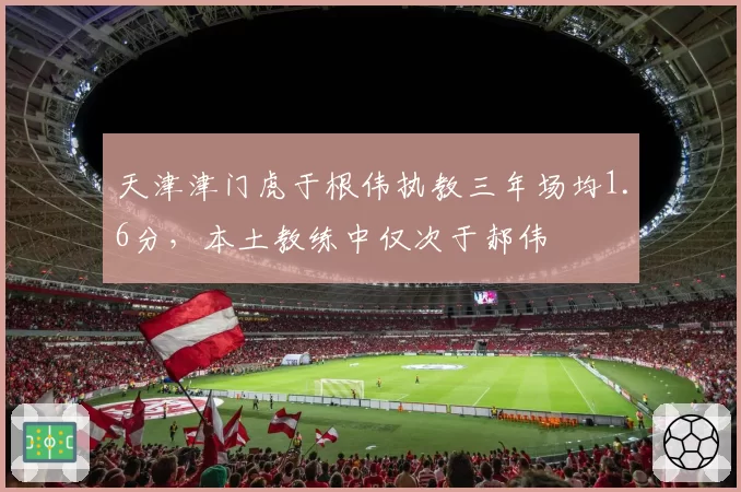 天津津门虎于根伟执教三年场均1.6分，本土教练中仅次于郝伟