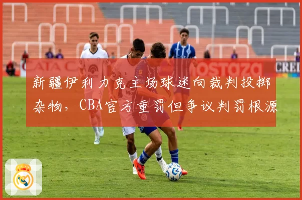 新疆伊利力克主场球迷向裁判投掷杂物，CBA官方重罚但争议判罚根源未解