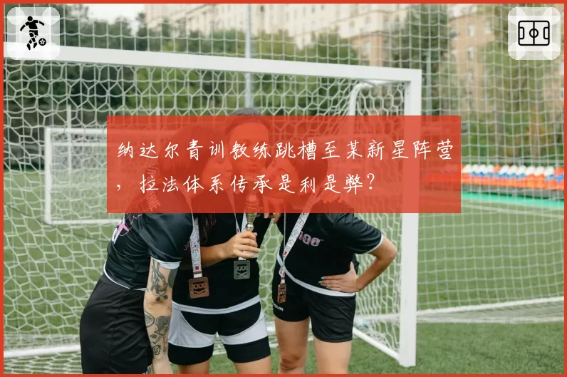 纳达尔青训教练跳槽至某新星阵营,拉法体系传承是利是弊?