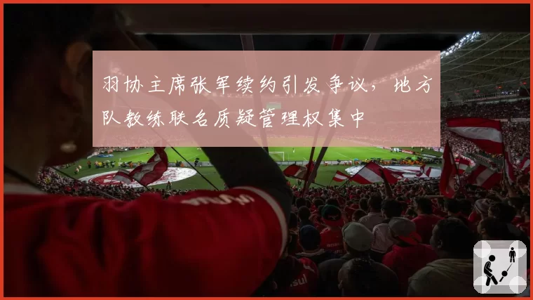 羽协主席张军续约引发争议，地方队教练联名质疑管理权集中