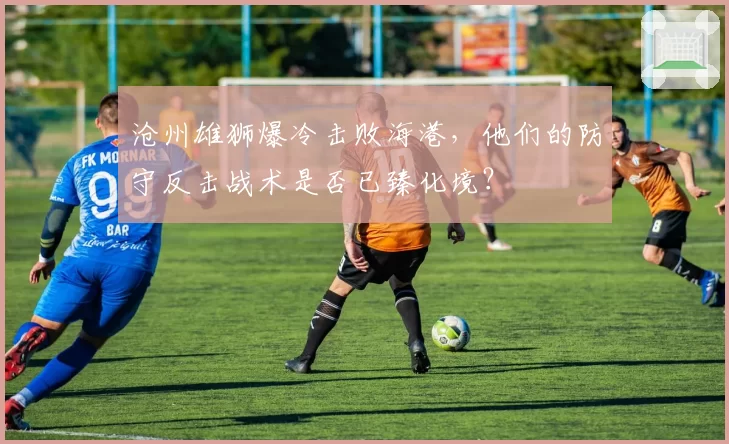 沧州雄狮爆冷击败海港,他们的防守反击战术是否已臻化境?