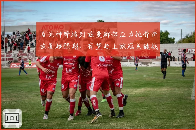 马竞神锋格列兹曼脚部应力性骨折恢复超预期，有望赶上欧冠关键战