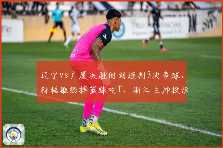 辽宁vs广厦决胜时刻连判3次争球,孙铭徽怒摔篮球吃T,浙江主帅投诉裁判报告前后矛盾