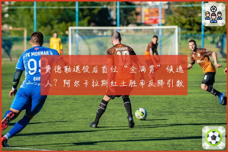 费德勒退役后首位“全满贯”候选人?阿尔卡拉斯红土胜率反降引数据论战
