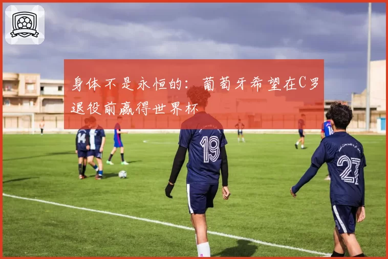 身体不是永恒的：葡萄牙希望在C罗退役前赢得世界杯