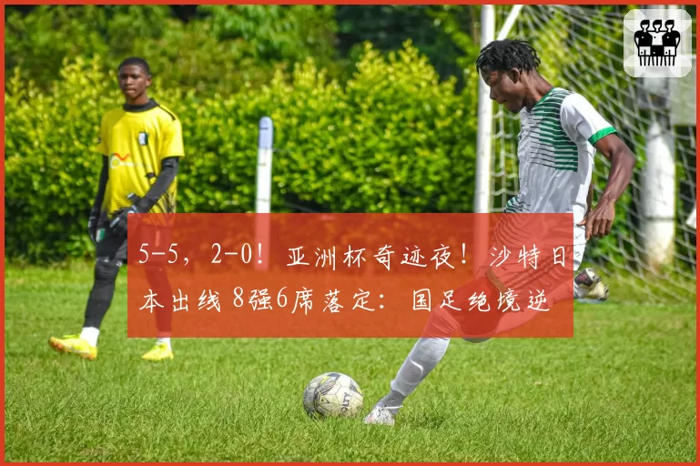 5-5，2-0！亚洲杯奇迹夜！沙特日本出线 8强6席落定：国足绝境逆