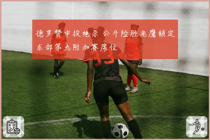 德罗赞中投绝杀 公牛险胜老鹰锁定东部第九附加赛席位