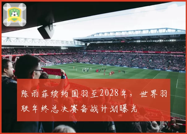陈雨菲续约国羽至2028年,世界羽联年终总决赛备战计划曝光
