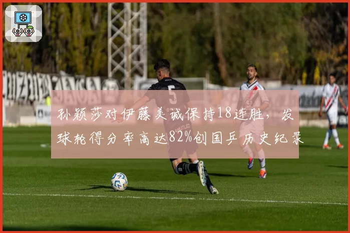 孙颖莎对伊藤美诚保持18连胜,发球轮得分率高达82%创国乒历史纪录?
