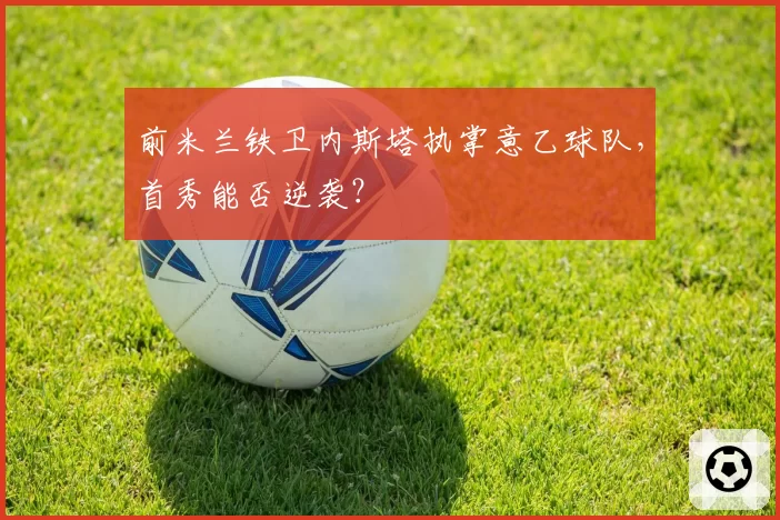前米兰铁卫内斯塔执掌意乙球队，首秀能否逆袭？