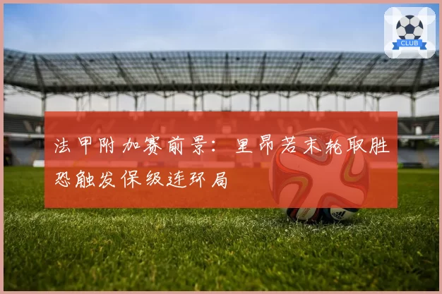 法甲附加赛前景：里昂若末轮取胜恐触发保级连环局