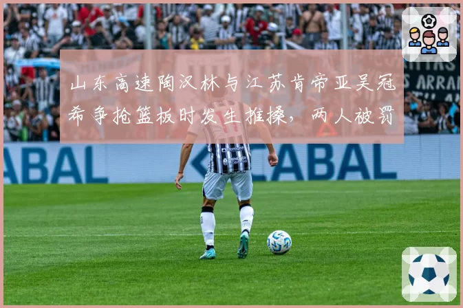 山东高速陶汉林与江苏肯帝亚吴冠希争抢篮板时发生推搡,两人被罚出场