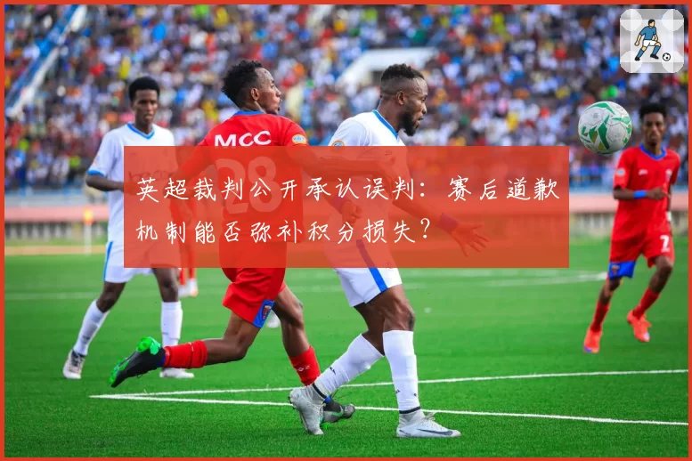 英超裁判公开承认误判:赛后道歉机制能否弥补积分损失?