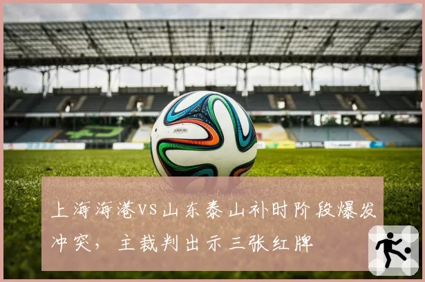 上海海港vs山东泰山补时阶段爆发冲突,主裁判出示三张红牌