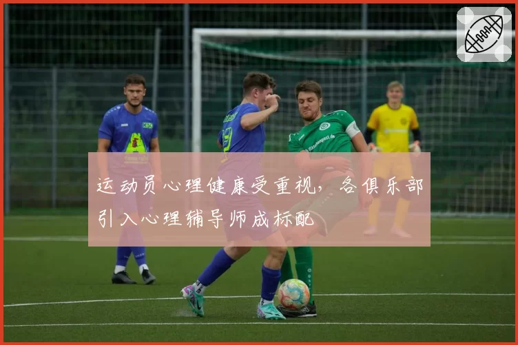 运动员心理健康受重视,各俱乐部引入心理辅导师成标配
