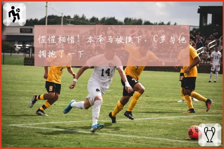 惺惺相惜！本泽马被换下，C罗与他拥抱了一下