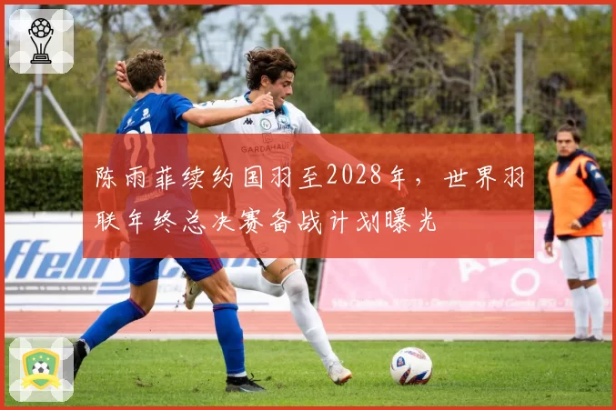 陈雨菲续约国羽至2028年,世界羽联年终总决赛备战计划曝光