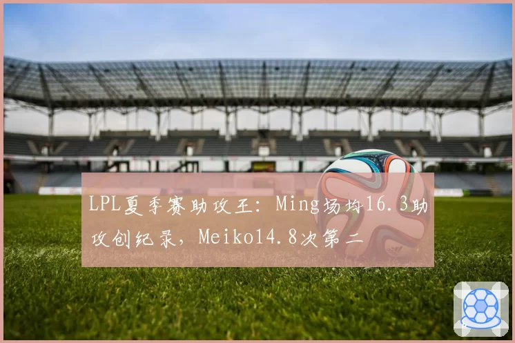 LPL夏季赛助攻王：Ming场均16.3助攻创纪录，Meiko14.8次第二