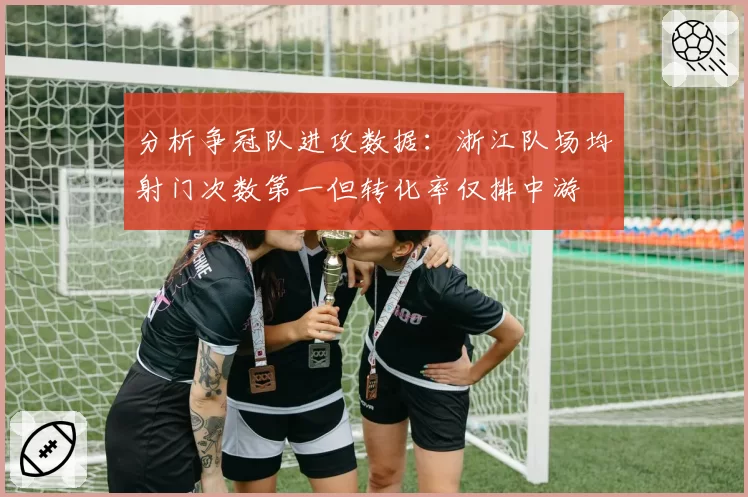 分析争冠队进攻数据:浙江队场均射门次数第一但转化率仅排中游