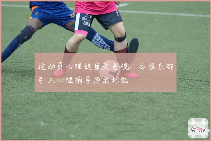 运动员心理健康受重视,各俱乐部引入心理辅导师成标配