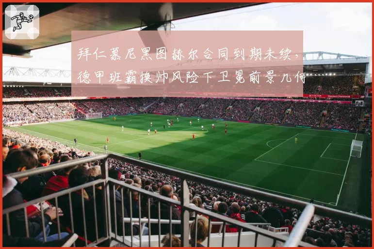 拜仁慕尼黑图赫尔合同到期未续,德甲班霸换帅风险下卫冕前景几何?